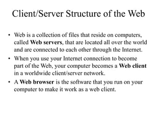 Client/Server Structure of the Web
? Web is a collection of files that reside on computers,
called Web servers, that are located all over the world
and are connected to each other through the Internet.
? When you use your Internet connection to become
part of the Web, your computer becomes a Web client
in a worldwide client/server network.
? A Web browser is the software that you run on your
computer to make it work as a web client.
 