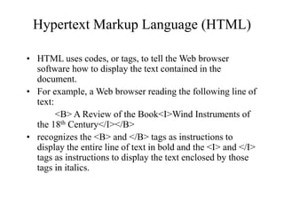 Hypertext Markup Language (HTML)
? HTML uses codes, or tags, to tell the Web browser
software how to display the text contained in the
document.
? For example, a Web browser reading the following line of
text:
<B> A Review of the Book<I>Wind Instruments of
the 18th Century</I></B>
? recognizes the <B> and </B> tags as instructions to
display the entire line of text in bold and the <I> and </I>
tags as instructions to display the text enclosed by those
tags in italics.
 