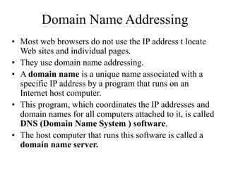 Domain Name Addressing
? Most web browsers do not use the IP address t locate
Web sites and individual pages.
? They use domain name addressing.
? A domain name is a unique name associated with a
specific IP address by a program that runs on an
Internet host computer.
? This program, which coordinates the IP addresses and
domain names for all computers attached to it, is called
DNS (Domain Name System ) software.
? The host computer that runs this software is called a
domain name server.
 