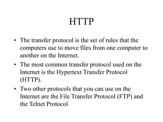 HTTP
? The transfer protocol is the set of rules that the
computers use to move files from one computer to
another on the Internet.
? The most common transfer protocol used on the
Internet is the Hypertext Transfer Protocol
(HTTP).
? Two other protocols that you can use on the
Internet are the File Transfer Protocol (FTP) and
the Telnet Protocol
 