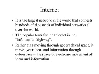 Internet
? It is the largest network in the world that connects
hundreds of thousands of individual networks all
over the world.
? The popular term for the Internet is the
information highway.
? Rather than moving through geographical space, it
moves your ideas and information through
cyberspace C the space of electronic movement of
ideas and information.
 