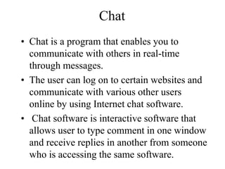 Chat
? Chat is a program that enables you to
communicate with others in real-time
through messages.
? The user can log on to certain websites and
communicate with various other users
online by using Internet chat software.
? Chat software is interactive software that
allows user to type comment in one window
and receive replies in another from someone
who is accessing the same software.
 