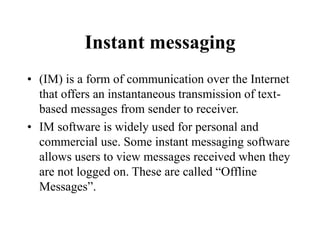 Instant messaging
? (IM) is a form of communication over the Internet
that offers an instantaneous transmission of text-
based messages from sender to receiver.
? IM software is widely used for personal and
commercial use. Some instant messaging software
allows users to view messages received when they
are not logged on. These are called Offline
Messages.
 