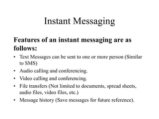 Instant Messaging
Features of an instant messaging are as
follows:
? Text Messages can be sent to one or more person (Similar
to SMS)
? Audio calling and conferencing.
? Video calling and conferencing.
? File transfers (Not limited to documents, spread sheets,
audio files, video files, etc.)
? Message history (Save messages for future reference).
 