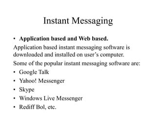Instant Messaging
? Application based and Web based.
Application based instant messaging software is
downloaded and installed on users computer.
Some of the popular instant messaging software are:
? Google Talk
? Yahoo! Messenger
? Skype
? Windows Live Messenger
? Rediff Bol, etc.
 