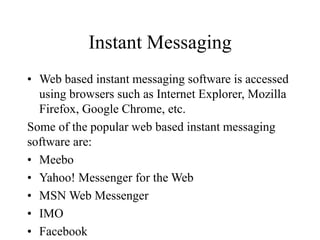 Instant Messaging
? Web based instant messaging software is accessed
using browsers such as Internet Explorer, Mozilla
Firefox, Google Chrome, etc.
Some of the popular web based instant messaging
software are:
? Meebo
? Yahoo! Messenger for the Web
? MSN Web Messenger
? IMO
? Facebook
 