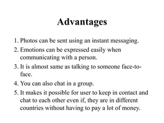 Advantages
1. Photos can be sent using an instant messaging.
2. Emotions can be expressed easily when
communicating with a person.
3. It is almost same as talking to someone face-to-
face.
4. You can also chat in a group.
5. It makes it possible for user to keep in contact and
chat to each other even if, they are in different
countries without having to pay a lot of money.
 