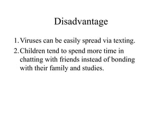 Disadvantage
1.Viruses can be easily spread via texting.
2.Children tend to spend more time in
chatting with friends instead of bonding
with their family and studies.
 