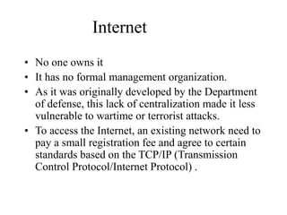Internet
? No one owns it
? It has no formal management organization.
? As it was originally developed by the Department
of defense, this lack of centralization made it less
vulnerable to wartime or terrorist attacks.
? To access the Internet, an existing network need to
pay a small registration fee and agree to certain
standards based on the TCP/IP (Transmission
Control Protocol/Internet Protocol) .
 