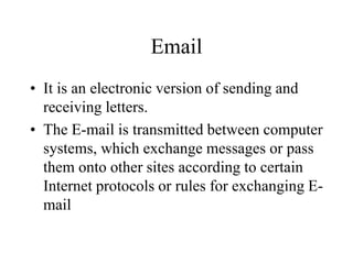 Email
? It is an electronic version of sending and
receiving letters.
? The E-mail is transmitted between computer
systems, which exchange messages or pass
them onto other sites according to certain
Internet protocols or rules for exchanging E-
mail
 