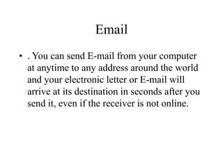 Email
? . You can send E-mail from your computer
at anytime to any address around the world
and your electronic letter or E-mail will
arrive at its destination in seconds after you
send it, even if the receiver is not online.
 