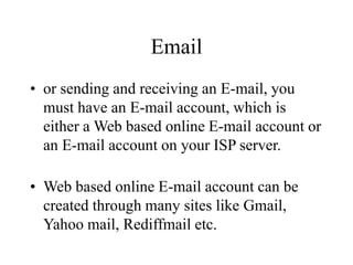Email
? or sending and receiving an E-mail, you
must have an E-mail account, which is
either a Web based online E-mail account or
an E-mail account on your ISP server.
? Web based online E-mail account can be
created through many sites like Gmail,
Yahoo mail, Rediffmail etc.
 