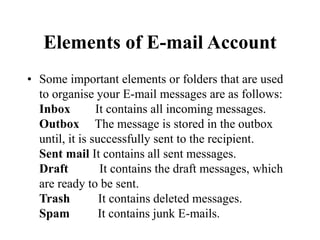 Elements of E-mail Account
? Some important elements or folders that are used
to organise your E-mail messages are as follows:
Inbox It contains all incoming messages.
Outbox The message is stored in the outbox
until, it is successfully sent to the recipient.
Sent mail It contains all sent messages.
Draft It contains the draft messages, which
are ready to be sent.
Trash It contains deleted messages.
Spam It contains junk E-mails.
 