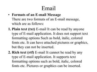 Email
? Formats of an E-mail Message
There are two formats of an E-mail message,
which are as follows:
1. Plain text (txt) E-mail It can be read by anyone
type of E-mail application. It does not support text
formatting options Such as bold, italic, colored
fonts etc. It can have attached pictures or graphics,
but they can not be inserted.
2. Rich text (rtf) E-mail It cannot be read by any
type of E-mail application. It supports text
formatting options such as bold, italic, colored
fonts etc. Pictures or graphics can be inserted.
 