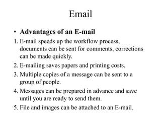 Email
? Advantages of an E-mail
1. E-mail speeds up the workflow process,
documents can be sent for comments, corrections
can be made quickly.
2. E-mailing saves papers and printing costs.
3. Multiple copies of a message can be sent to a
group of people.
4. Messages can be prepared in advance and save
until you are ready to send them.
5. File and images can be attached to an E-mail.
 