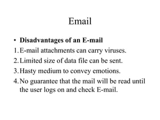 Email
? Disadvantages of an E-mail
1.E-mail attachments can carry viruses.
2.Limited size of data file can be sent.
3.Hasty medium to convey emotions.
4.No guarantee that the mail will be read until
the user logs on and check E-mail.
 
