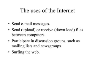 The uses of the Internet
? Send e-mail messages.
? Send (upload) or receive (down load) files
between computers.
? Participate in discussion groups, such as
mailing lists and newsgroups.
? Surfing the web.
 