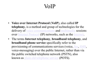 VoIP
? Voice over Internet Protocol (VoIP), also called IP
telephony, is a method and group of technologies for the
delivery of voice communications and multimedia sessions
over Internet Protocol (IP) networks, such as the Internet.
? The terms Internet telephony, broadband telephony, and
broadband phone service specifically refer to the
provisioning of communications services (voice, fax, SMS,
voice-messaging) over the public Internet, rather than via
the public switched telephone network (PSTN), also
known as plain old telephone service (POTS).
 
