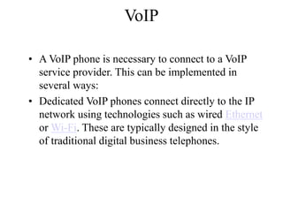 VoIP
? A VoIP phone is necessary to connect to a VoIP
service provider. This can be implemented in
several ways:
? Dedicated VoIP phones connect directly to the IP
network using technologies such as wired Ethernet
or Wi-Fi. These are typically designed in the style
of traditional digital business telephones.
 