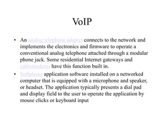 VoIP
? An analog telephone adapter connects to the network and
implements the electronics and firmware to operate a
conventional analog telephone attached through a modular
phone jack. Some residential Internet gateways and
cablemodems have this function built in.
? Softphone application software installed on a networked
computer that is equipped with a microphone and speaker,
or headset. The application typically presents a dial pad
and display field to the user to operate the application by
mouse clicks or keyboard input
 