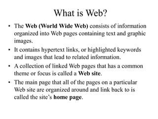 What is Web?
? The Web (World Wide Web) consists of information
organized into Web pages containing text and graphic
images.
? It contains hypertext links, or highlighted keywords
and images that lead to related information.
? A collection of linked Web pages that has a common
theme or focus is called a Web site.
? The main page that all of the pages on a particular
Web site are organized around and link back to is
called the sites home page.
 