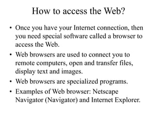 How to access the Web?
? Once you have your Internet connection, then
you need special software called a browser to
access the Web.
? Web browsers are used to connect you to
remote computers, open and transfer files,
display text and images.
? Web browsers are specialized programs.
? Examples of Web browser: Netscape
Navigator (Navigator) and Internet Explorer.
 