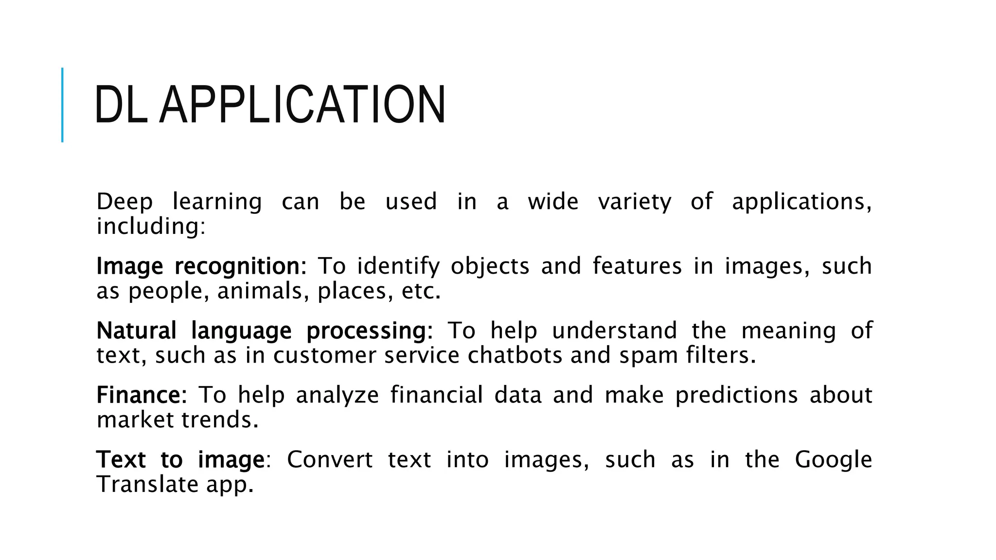 DL APPLICATION
Deep learning can be used in a wide variety of applications,
including:
Image recognition: To identify objects and features in images, such
as people, animals, places, etc.
Natural language processing: To help understand the meaning of
text, such as in customer service chatbots and spam filters.
Finance: To help analyze financial data and make predictions about
market trends.
Text to image: Convert text into images, such as in the Google
Translate app.
 