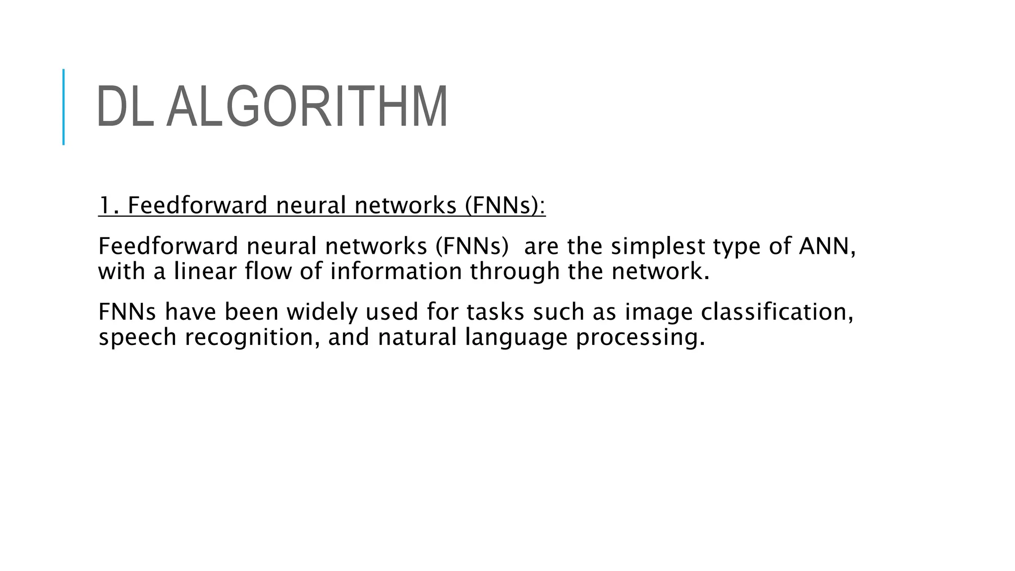 DL ALGORITHM
1. Feedforward neural networks (FNNs):
Feedforward neural networks (FNNs) are the simplest type of ANN,
with a linear flow of information through the network.
FNNs have been widely used for tasks such as image classification,
speech recognition, and natural language processing.
 