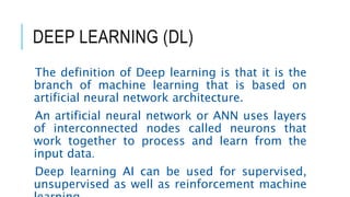 DEEP LEARNING (DL)
The definition of Deep learning is that it is the
branch of machine learning that is based on
artificial neural network architecture.
An artificial neural network or ANN uses layers
of interconnected nodes called neurons that
work together to process and learn from the
input data.
Deep learning AI can be used for supervised,
unsupervised as well as reinforcement machine
 