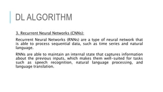 DL ALGORITHM
3. Recurrent Neural Networks (CNNs):
Recurrent Neural Networks (RNNs) are a type of neural network that
is able to process sequential data, such as time series and natural
language.
RNNs are able to maintain an internal state that captures information
about the previous inputs, which makes them well-suited for tasks
such as speech recognition, natural language processing, and
language translation.
 
