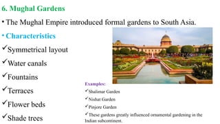 6. Mughal Gardens
• The Mughal Empire introduced formal gardens to South Asia.
• Characteristics
Symmetrical layout
Water canals
Fountains
Terraces
Flower beds
Shade trees
Examples:
Shalimar Garden
Nishat Garden
Pinjore Garden
These gardens greatly influenced ornamental gardening in the
Indian subcontinent.
 