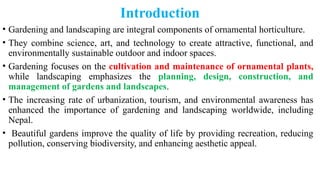 Introduction
• Gardening and landscaping are integral components of ornamental horticulture.
• They combine science, art, and technology to create attractive, functional, and
environmentally sustainable outdoor and indoor spaces.
• Gardening focuses on the cultivation and maintenance of ornamental plants,
while landscaping emphasizes the planning, design, construction, and
management of gardens and landscapes.
• The increasing rate of urbanization, tourism, and environmental awareness has
enhanced the importance of gardening and landscaping worldwide, including
Nepal.
• Beautiful gardens improve the quality of life by providing recreation, reducing
pollution, conserving biodiversity, and enhancing aesthetic appeal.
 