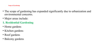 Scope of Gardening
• The scope of gardening has expanded significantly due to urbanization and
environmental concerns.
• Major areas include:
1. Residential Gardening
• Home gardens
• Kitchen gardens
• Roof gardens
• Balcony gardens
 