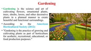Gardening
• Gardening is the science and art of
cultivating flowers, ornamental plants,
trees, shrubs, lawns, and other decorative
plants in a planned manner to create
beautiful and functional surroundings.
• According to the American
Horticultural Society (2012):
• "Gardening is the practice of growing and
cultivating plants as part of horticulture
for aesthetic, recreational, educational, or
food production purposes."
 