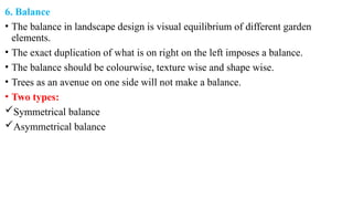 6. Balance
• The balance in landscape design is visual equilibrium of different garden
elements.
• The exact duplication of what is on right on the left imposes a balance.
• The balance should be colourwise, texture wise and shape wise.
• Trees as an avenue on one side will not make a balance.
• Two types:
Symmetrical balance
Asymmetrical balance
 