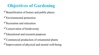 Objectives of Gardening
Beautification of homes and public places
Environmental protection
Recreation and relaxation
Conservation of biodiversity
Educational and research purposes
Commercial production of ornamental plants
Improvement of physical and mental well-being
 