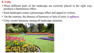 8. Unity
• When different parts of the landscape are correctly placed in the right way,
produces a harmonious effect.
• Such landscapes create a picturesque effect and appeal to visitors.
• On the contrary, the absence of harmony or lack of unity is ugliness.
• Unity creates harmony among all landscape elements.
 