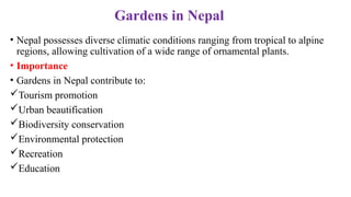 Gardens in Nepal
• Nepal possesses diverse climatic conditions ranging from tropical to alpine
regions, allowing cultivation of a wide range of ornamental plants.
• Importance
• Gardens in Nepal contribute to:
Tourism promotion
Urban beautification
Biodiversity conservation
Environmental protection
Recreation
Education
 