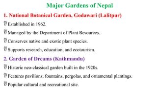 Major Gardens of Nepal
1. National Botanical Garden, Godawari (Lalitpur)
 Established in 1962.
 Managed by the Department of Plant Resources.
 Conserves native and exotic plant species.
 Supports research, education, and ecotourism.
2. Garden of Dreams (Kathmandu)
 Historic neo-classical garden built in the 1920s.
 Features pavilions, fountains, pergolas, and ornamental plantings.
 Popular cultural and recreational site.
 