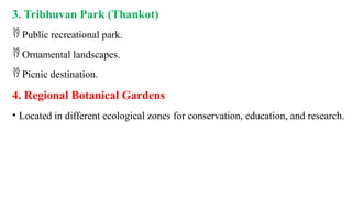 3. Tribhuvan Park (Thankot)
 Public recreational park.
 Ornamental landscapes.
 Picnic destination.
4. Regional Botanical Gardens
• Located in different ecological zones for conservation, education, and research.
 