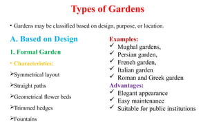 Types of Gardens
• Gardens may be classified based on design, purpose, or location.
A. Based on Design
1. Formal Garden
• Characteristics:
Symmetrical layout
Straight paths
Geometrical flower beds
Trimmed hedges
Fountains
Examples:
 Mughal gardens,
 Persian garden,
 French garden,
 Italian garden
 Roman and Greek garden
Advantages:
 Elegant appearance
 Easy maintenance
 Suitable for public institutions
 