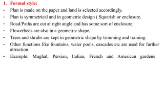 1. Formal style:
- Plan is made on the paper and land is selected accordingly.
- Plan is symmetrical and in geometric design ( Squarish or enclosure.
- Road/Paths are cut at right angle and has some sort of enclosure.
- Flowerbeds are also in a geometric shape.
- Trees and shrubs are kept in geometric shape by trimming and training.
- Other functions like fountains, water pools, cascades etc are used for further
attraction.
- Example: Mughal, Persian, Italian, French and American gardens
 