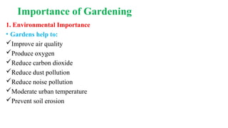 Importance of Gardening
1. Environmental Importance
• Gardens help to:
Improve air quality
Produce oxygen
Reduce carbon dioxide
Reduce dust pollution
Reduce noise pollution
Moderate urban temperature
Prevent soil erosion
 