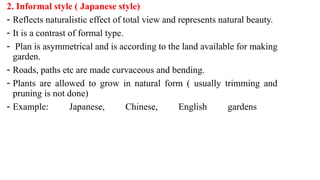 2. Informal style ( Japanese style)
- Reflects naturalistic effect of total view and represents natural beauty.
- It is a contrast of formal type.
- Plan is asymmetrical and is according to the land available for making
garden.
- Roads, paths etc are made curvaceous and bending.
- Plants are allowed to grow in natural form ( usually trimming and
pruning is not done)
- Example: Japanese, Chinese, English gardens
 
