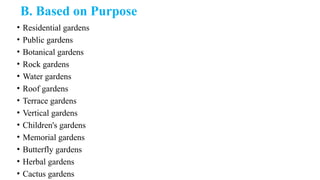 B. Based on Purpose
• Residential gardens
• Public gardens
• Botanical gardens
• Rock gardens
• Water gardens
• Roof gardens
• Terrace gardens
• Vertical gardens
• Children's gardens
• Memorial gardens
• Butterfly gardens
• Herbal gardens
• Cactus gardens
 