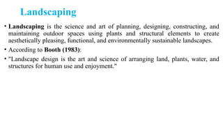 Landscaping
• Landscaping is the science and art of planning, designing, constructing, and
maintaining outdoor spaces using plants and structural elements to create
aesthetically pleasing, functional, and environmentally sustainable landscapes.
• According to Booth (1983):
• "Landscape design is the art and science of arranging land, plants, water, and
structures for human use and enjoyment."
 