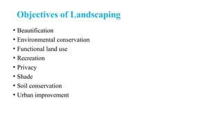 Objectives of Landscaping
• Beautification
• Environmental conservation
• Functional land use
• Recreation
• Privacy
• Shade
• Soil conservation
• Urban improvement
 