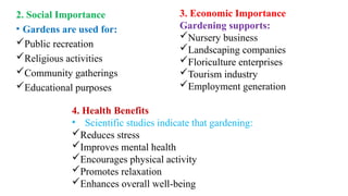 2. Social Importance
• Gardens are used for:
Public recreation
Religious activities
Community gatherings
Educational purposes
3. Economic Importance
Gardening supports:
Nursery business
Landscaping companies
Floriculture enterprises
Tourism industry
Employment generation
4. Health Benefits
• Scientific studies indicate that gardening:
Reduces stress
Improves mental health
Encourages physical activity
Promotes relaxation
Enhances overall well-being
 