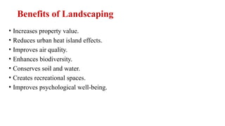 Benefits of Landscaping
• Increases property value.
• Reduces urban heat island effects.
• Improves air quality.
• Enhances biodiversity.
• Conserves soil and water.
• Creates recreational spaces.
• Improves psychological well-being.
 