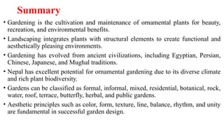 Summary
• Gardening is the cultivation and maintenance of ornamental plants for beauty,
recreation, and environmental benefits.
• Landscaping integrates plants with structural elements to create functional and
aesthetically pleasing environments.
• Gardening has evolved from ancient civilizations, including Egyptian, Persian,
Chinese, Japanese, and Mughal traditions.
• Nepal has excellent potential for ornamental gardening due to its diverse climate
and rich plant biodiversity.
• Gardens can be classified as formal, informal, mixed, residential, botanical, rock,
water, roof, terrace, butterfly, herbal, and public gardens.
• Aesthetic principles such as color, form, texture, line, balance, rhythm, and unity
are fundamental in successful garden design.
 